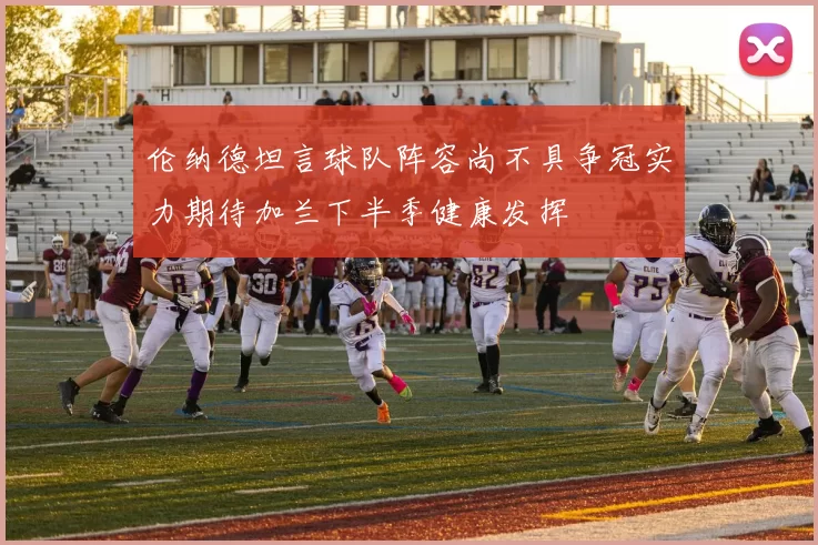 伦纳德坦言球队阵容尚不具争冠实力期待加兰下半季健康发挥