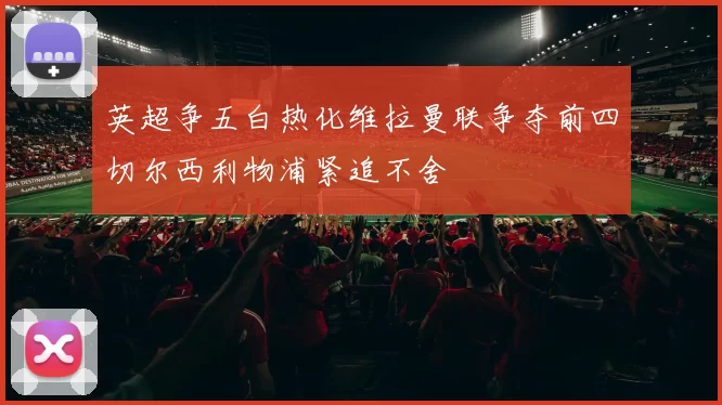 英超争五白热化维拉曼联争夺前四切尔西利物浦紧追不舍