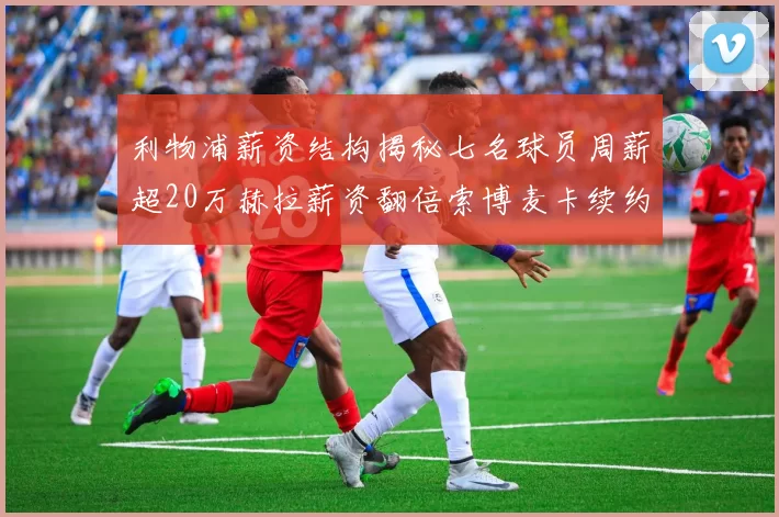 利物浦薪资结构揭秘七名球员周薪超20万赫拉薪资翻倍索博麦卡续约待定