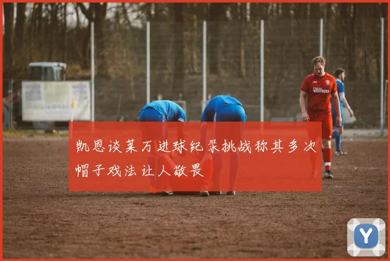 凯恩谈莱万进球纪录挑战称其多次帽子戏法让人敬畏