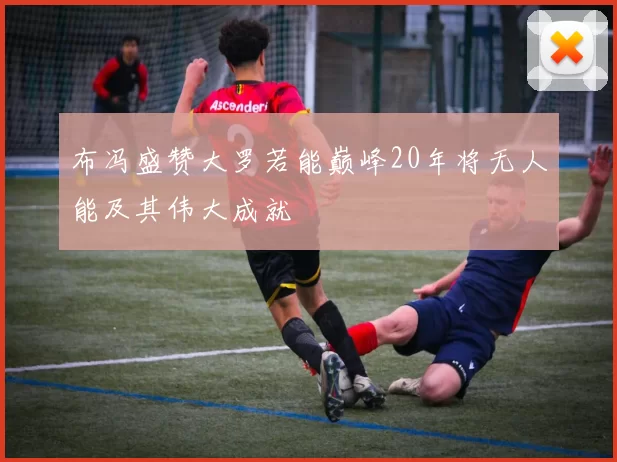 布冯盛赞大罗若能巅峰20年将无人能及其伟大成就