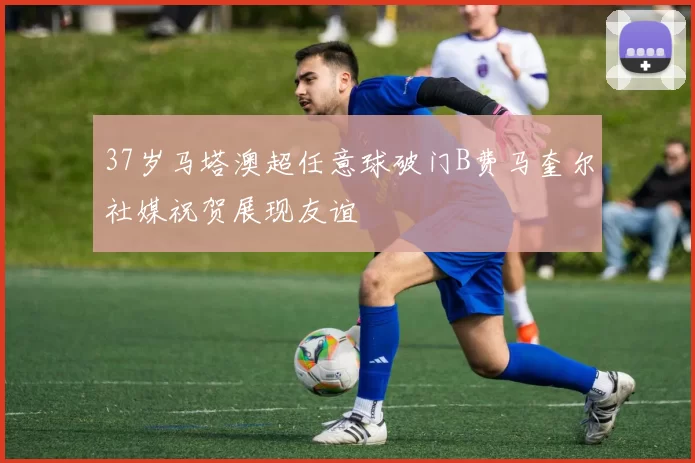 37岁马塔澳超任意球破门B费马奎尔社媒祝贺展现友谊