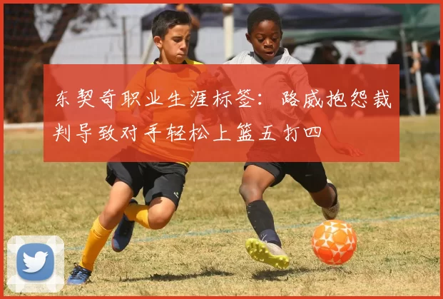 东契奇职业生涯标签：路威抱怨裁判导致对手轻松上篮五打四