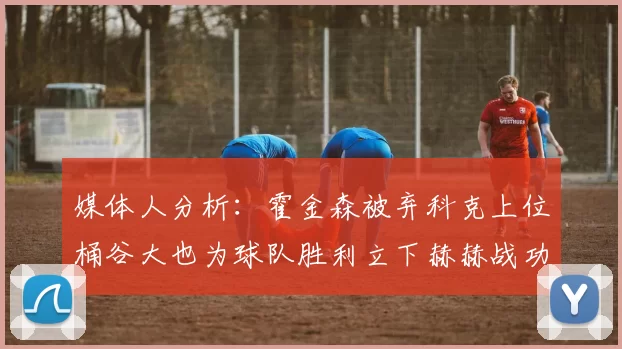 媒体人分析：霍金森被弃科克上位桶谷大也为球队胜利立下赫赫战功