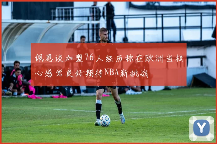 佩恩谈加盟76人经历称在欧洲当核心感觉良好期待NBA新挑战
