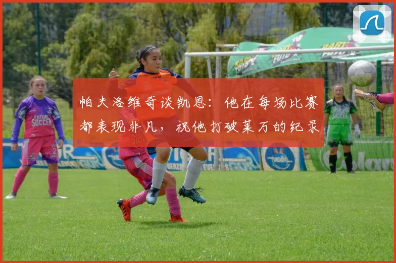 帕夫洛维奇谈凯恩：他在每场比赛都表现非凡，祝他打破莱万的纪录