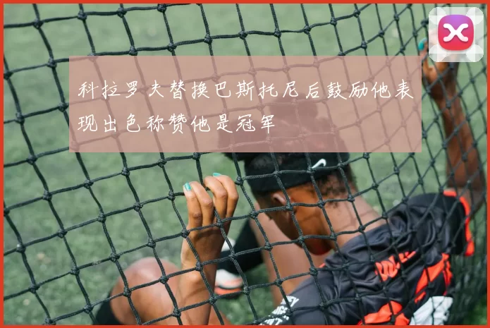 科拉罗夫替换巴斯托尼后鼓励他表现出色称赞他是冠军