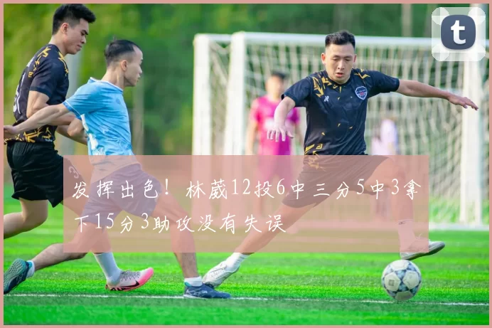 发挥出色！林葳12投6中三分5中3拿下15分3助攻没有失误