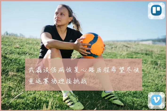 武磊谈伤病恢复心路历程希望尽快重返赛场迎接挑战