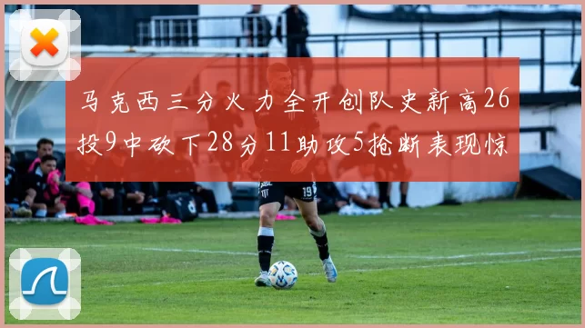 马克西三分火力全开创队史新高26投9中砍下28分11助攻5抢断表现惊艳