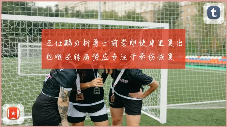 王仕鹏分析勇士前景即使库里复出也难逆转局势应专注于养伤恢复