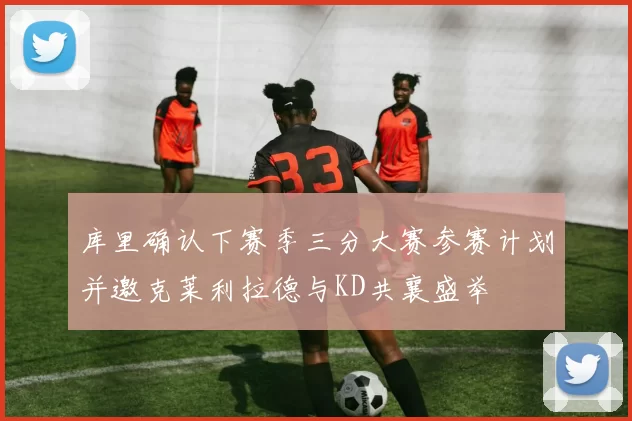 库里确认下赛季三分大赛参赛计划并邀克莱利拉德与KD共襄盛举