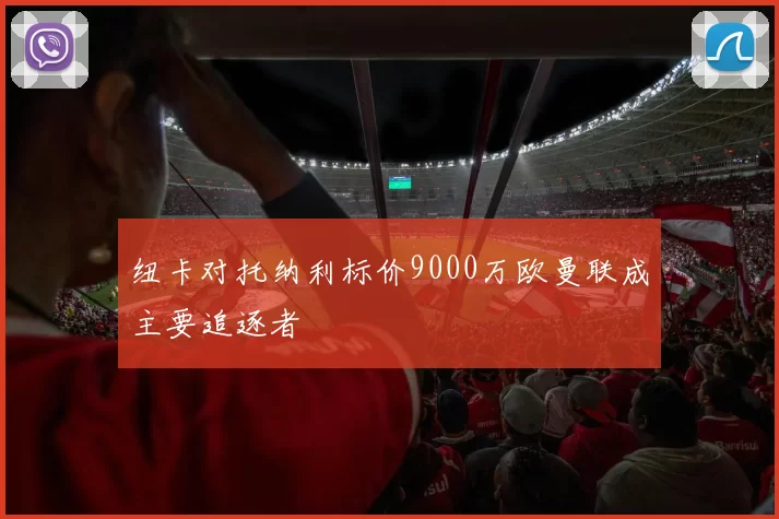纽卡对托纳利标价9000万欧曼联成主要追逐者