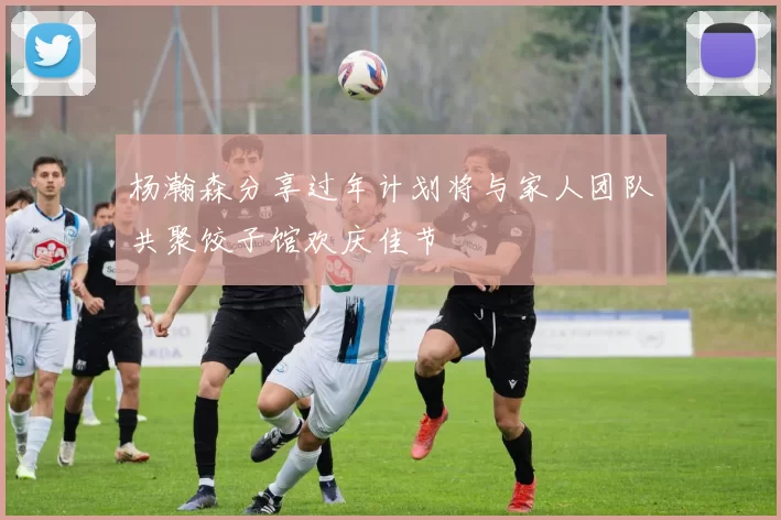 杨瀚森分享过年计划将与家人团队共聚饺子馆欢庆佳节