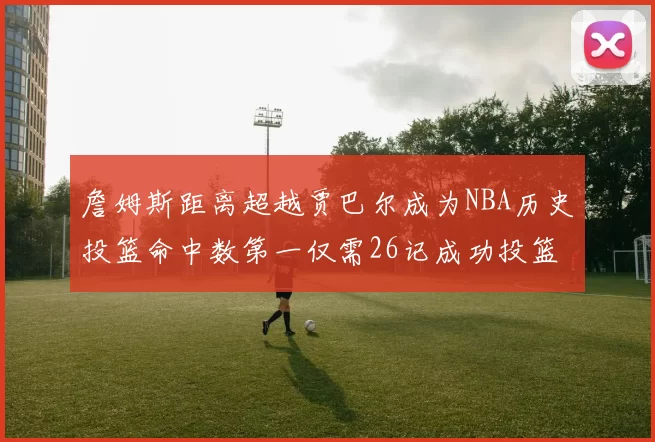 詹姆斯距离超越贾巴尔成为NBA历史投篮命中数第一仅需26记成功投篮