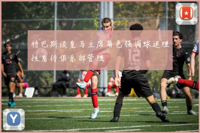 特巴斯谈皇马主席角色强调球迷理性看待俱乐部管理