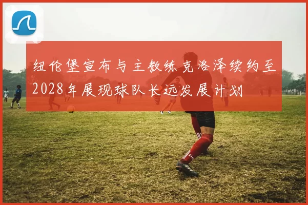 纽伦堡宣布与主教练克洛泽续约至2028年展现球队长远发展计划