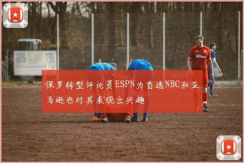保罗转型评论员ESPN为首选NBC和亚马逊也对其表现出兴趣