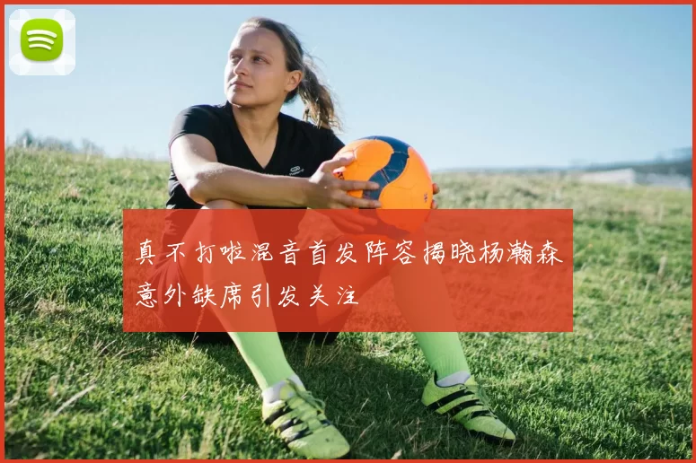 真不打啦混音首发阵容揭晓杨瀚森意外缺席引发关注