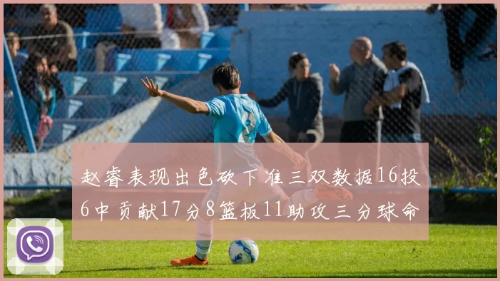 赵睿表现出色砍下准三双数据16投6中贡献17分8篮板11助攻三分球命中率高达385