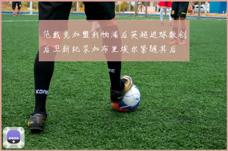 范戴克加盟利物浦后英超进球数创后卫新纪录加布里埃尔紧随其后