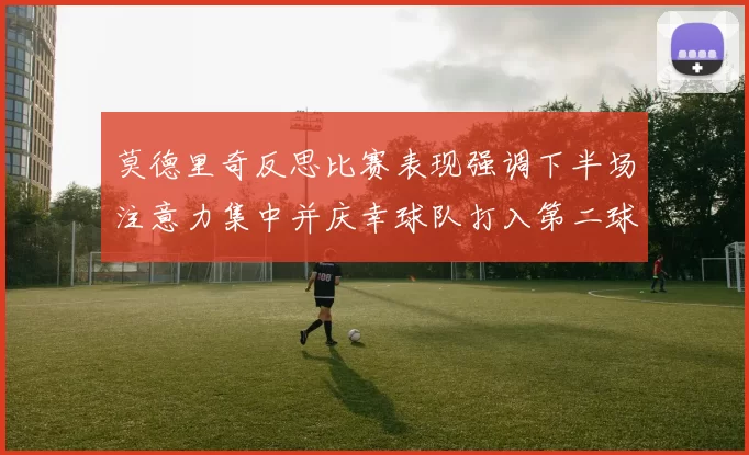 莫德里奇反思比赛表现强调下半场注意力集中并庆幸球队打入第二球