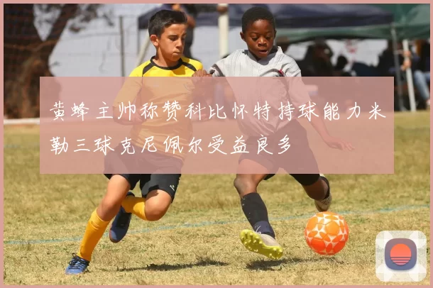 黄蜂主帅称赞科比怀特持球能力米勒三球克尼佩尔受益良多