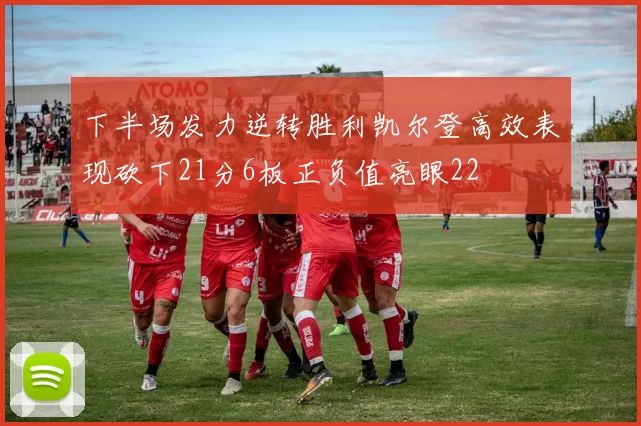 下半场发力逆转胜利凯尔登高效表现砍下21分6板正负值亮眼22