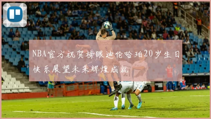 NBA官方祝贺榜眼迪伦哈珀20岁生日快乐展望未来辉煌成就